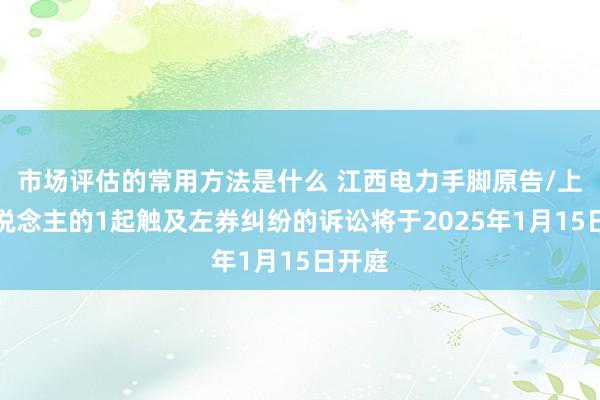 市场评估的常用方法是什么 江西电力手脚原告/上诉东说念主的1起触及左券纠纷的诉讼将于2025年1月15日开庭