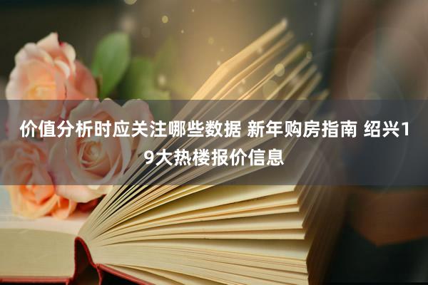 价值分析时应关注哪些数据 新年购房指南 绍兴19大热楼报价信息