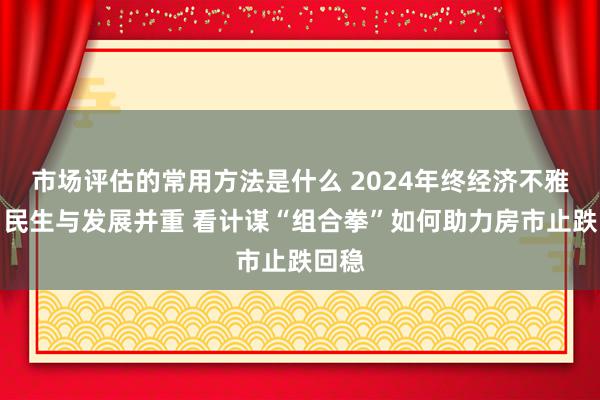 市场评估的常用方法是什么 2024年终经济不雅察丨民生与发展并重 看计谋“组合拳”如何助力房市止跌回稳