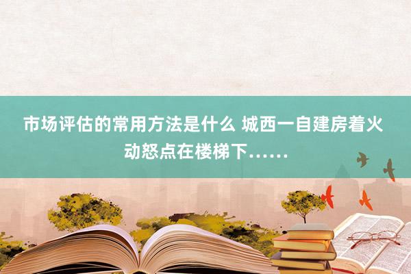 市场评估的常用方法是什么 城西一自建房着火 动怒点在楼梯下……