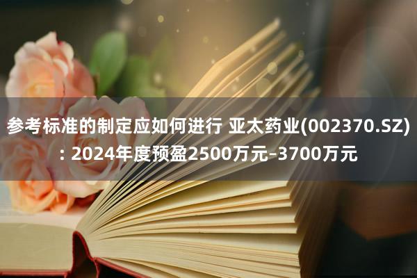 参考标准的制定应如何进行 亚太药业(002370.SZ): 2024年度预盈2500万元–3700万元