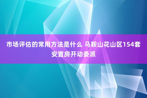 市场评估的常用方法是什么 马鞍山花山区154套安置房开动委派