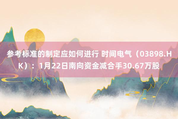 参考标准的制定应如何进行 时间电气（03898.HK）：1月22日南向资金减合手30.67万股