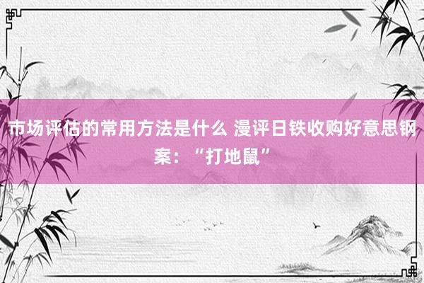 市场评估的常用方法是什么 漫评日铁收购好意思钢案：“打地鼠”