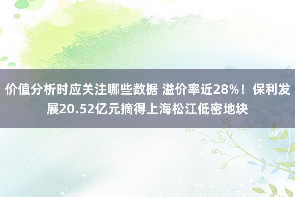 价值分析时应关注哪些数据 溢价率近28%！保利发展20.52亿元摘得上海松江低密地块