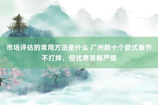 市场评估的常用方法是什么 广州数十个款式春节不打烊，但优惠策略严慎