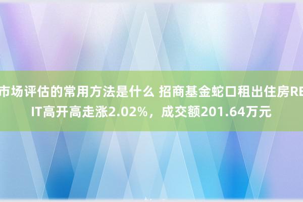 市场评估的常用方法是什么 招商基金蛇口租出住房REIT高开高走涨2.02%，成交额201.64万元