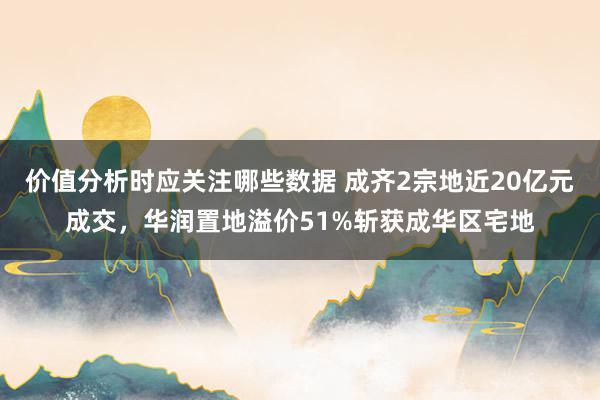 价值分析时应关注哪些数据 成齐2宗地近20亿元成交，华润置地溢价51%斩获成华区宅地