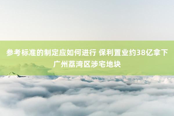 参考标准的制定应如何进行 保利置业约38亿拿下广州荔湾区涉宅地块