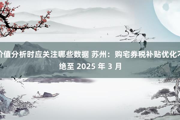 价值分析时应关注哪些数据 苏州：购宅券税补贴优化不绝至 2025 年 3 月