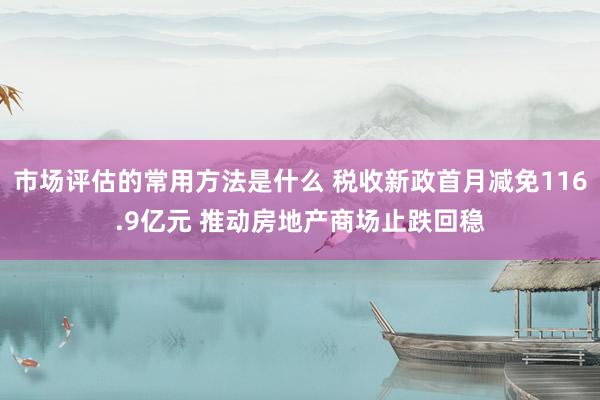 市场评估的常用方法是什么 税收新政首月减免116.9亿元 推动房地产商场止跌回稳