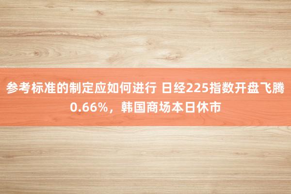 参考标准的制定应如何进行 日经225指数开盘飞腾0.66%，韩国商场本日休市