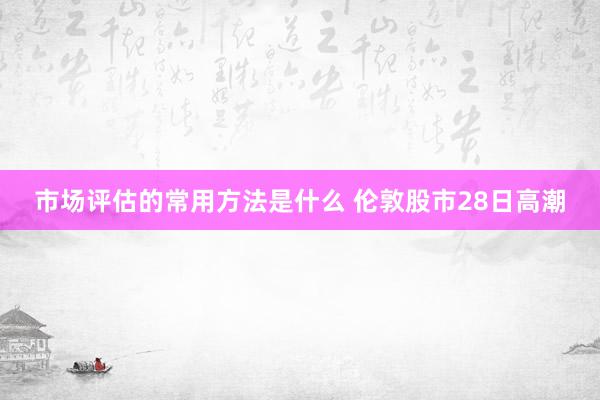 市场评估的常用方法是什么 伦敦股市28日高潮