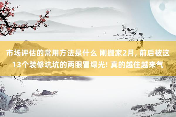 市场评估的常用方法是什么 刚搬家2月, 前后被这13个装修坑坑的两眼冒绿光! 真的越住越来气