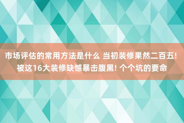 市场评估的常用方法是什么 当初装修果然二百五! 被这16大装修缺憾暴击腹黑! 个个坑的要命