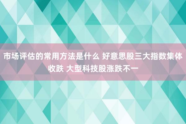 市场评估的常用方法是什么 好意思股三大指数集体收跌 大型科技股涨跌不一