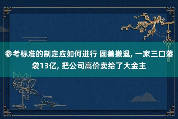 参考标准的制定应如何进行 圆善撤退, 一家三口落袋13亿, 把公司高价卖给了大金主