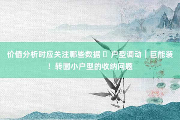 价值分析时应关注哪些数据 ❏户型调动｜巨能装！转圜小户型的收纳问题