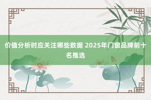 价值分析时应关注哪些数据 2025年门窗品牌前十名推选