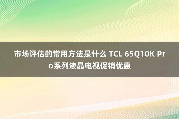 市场评估的常用方法是什么 TCL 65Q10K Pro系列液晶电视促销优惠