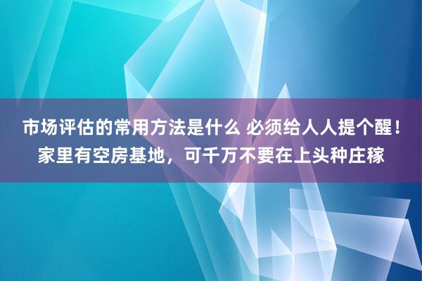 市场评估的常用方法是什么 必须给人人提个醒！家里有空房基地，可千万不要在上头种庄稼