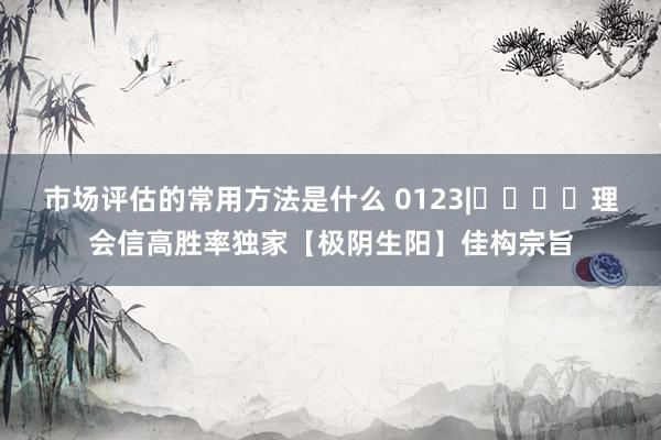 市场评估的常用方法是什么 0123|​​​​理会信高胜率独家【极阴生阳】佳构宗旨