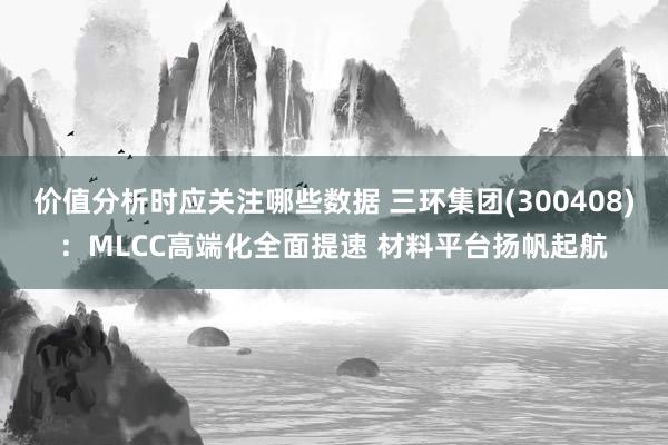 价值分析时应关注哪些数据 三环集团(300408)：MLCC高端化全面提速 材料平台扬帆起航