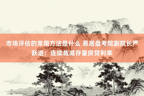 市场评估的常用方法是什么 易居盘考院副院长严跃进：连续裁减存量房贷利率