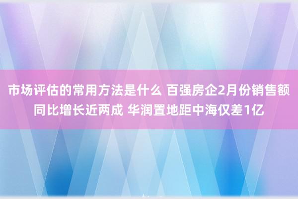 市场评估的常用方法是什么 百强房企2月份销售额同比增长近两成 华润置地距中海仅差1亿