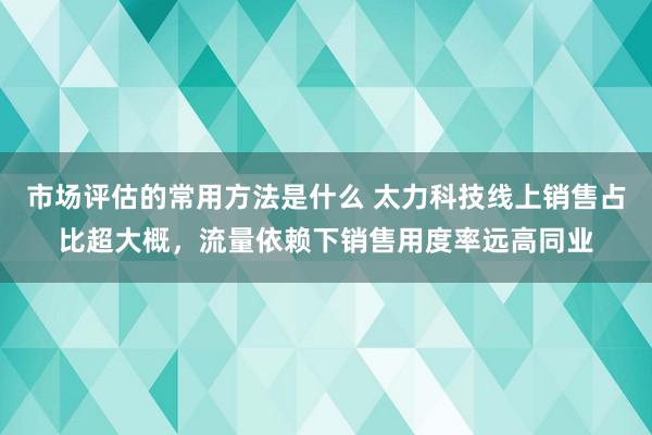 市场评估的常用方法是什么 太力科技线上销售占比超大概，流量依赖下销售用度率远高同业