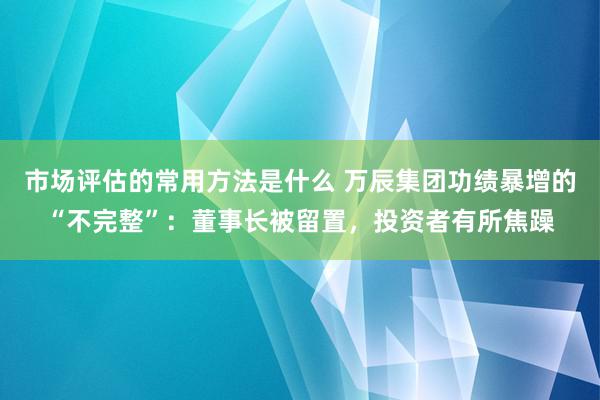 市场评估的常用方法是什么 万辰集团功绩暴增的“不完整”：董事长被留置，投资者有所焦躁