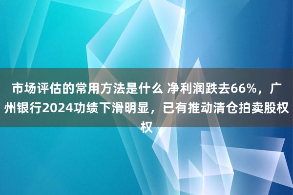 市场评估的常用方法是什么 净利润跌去66%，广州银行2024功绩下滑明显，已有推动清仓拍卖股权