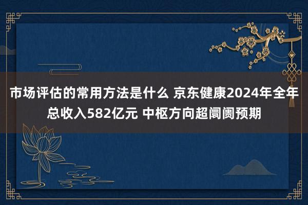 市场评估的常用方法是什么 京东健康2024年全年总收入582亿元 中枢方向超阛阓预期