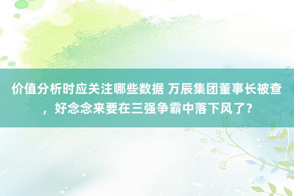 价值分析时应关注哪些数据 万辰集团董事长被查，好念念来要在三强争霸中落下风了？