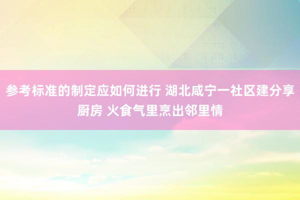 参考标准的制定应如何进行 湖北咸宁一社区建分享厨房 火食气里烹出邻里情