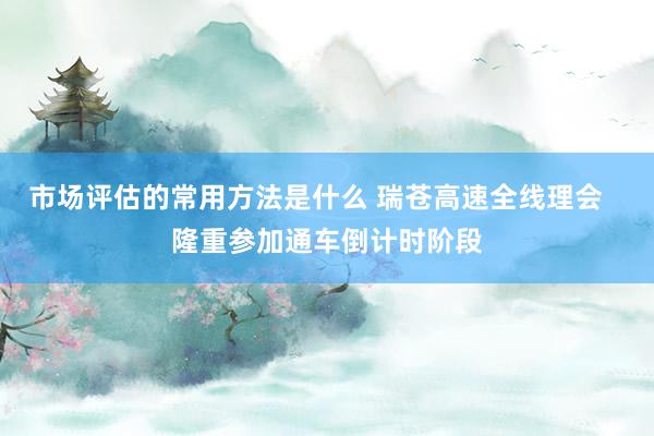 市场评估的常用方法是什么 瑞苍高速全线理会   隆重参加通车倒计时阶段