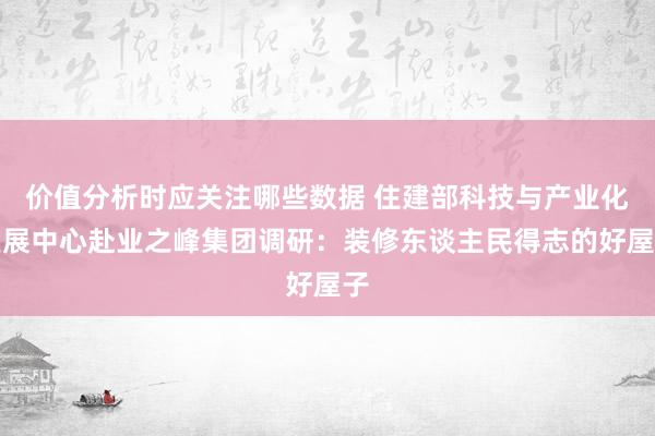 价值分析时应关注哪些数据 住建部科技与产业化发展中心赴业之峰集团调研：装修东谈主民得志的好屋子