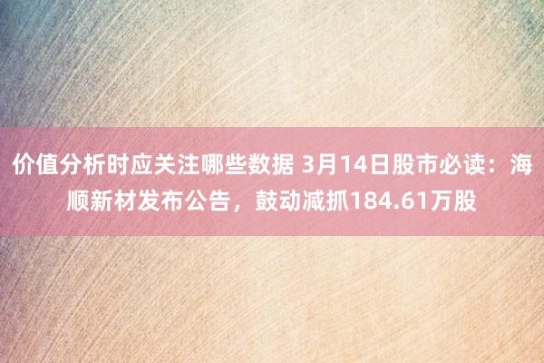 价值分析时应关注哪些数据 3月14日股市必读：海顺新材发布公告，鼓动减抓184.61万股